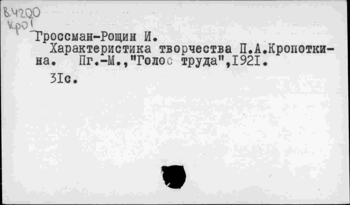 ﻿КЧ100
КрО’ -	-	-
"Гроссман-Рощин И. Характеристика творчества П.А.Кропотки-
на. Пг.-М.,’’Голос труда”,1921.
31с.